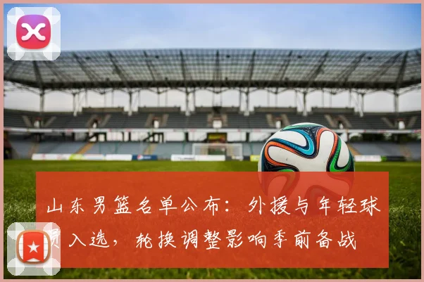 山东男篮名单公布：外援与年轻球员入选，轮换调整影响季前备战