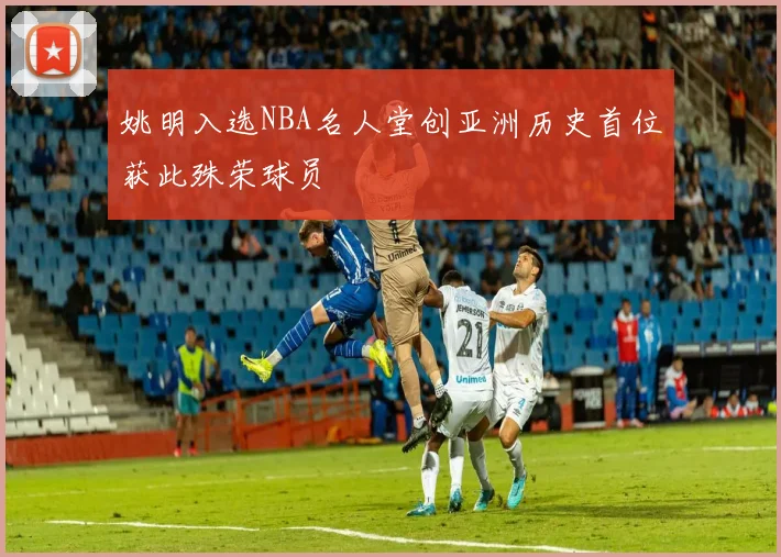姚明入选NBA名人堂创亚洲历史首位获此殊荣球员