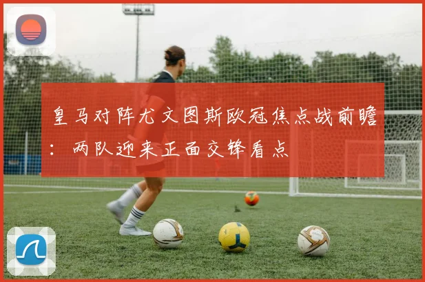 皇马对阵尤文图斯欧冠焦点战前瞻：两队迎来正面交锋看点