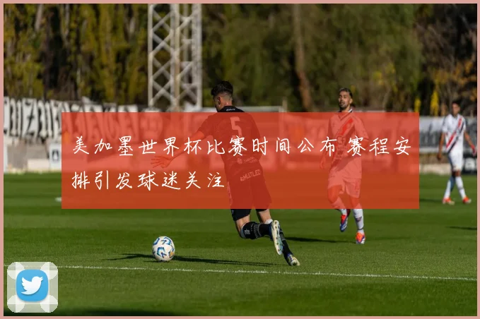 美加墨世界杯比赛时间公布 赛程安排引发球迷关注