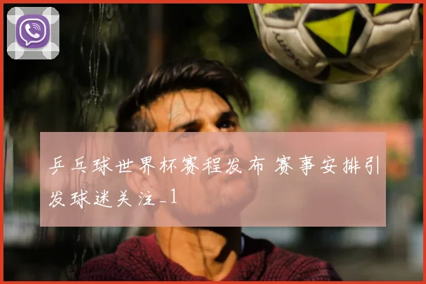 乒乓球世界杯赛程发布 赛事安排引发球迷关注_1