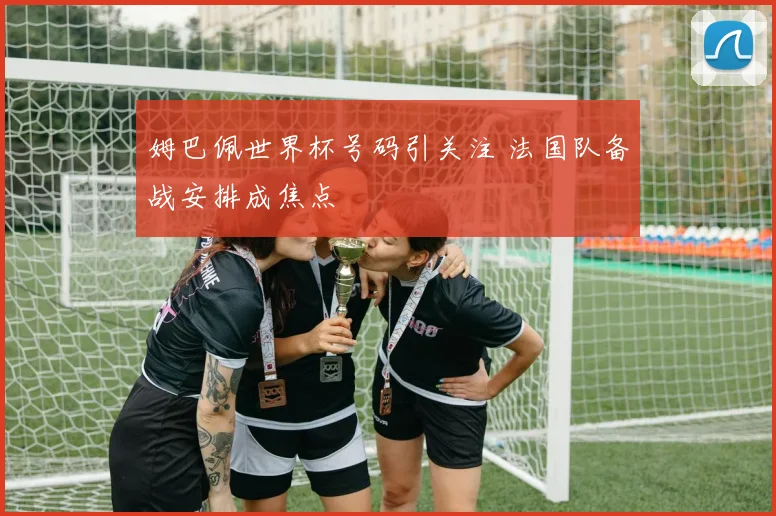 姆巴佩世界杯号码引关注 法国队备战安排成焦点