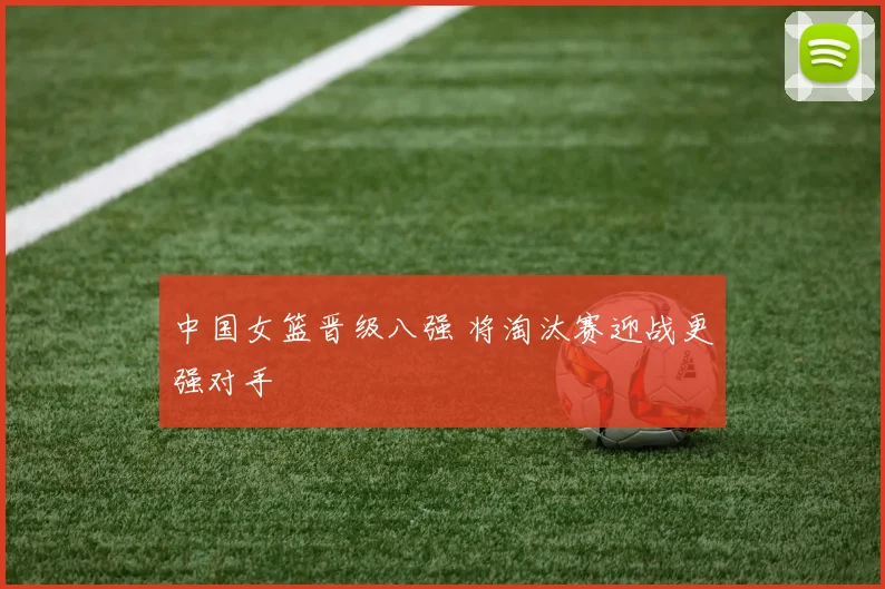 中国女篮晋级八强 将淘汰赛迎战更强对手