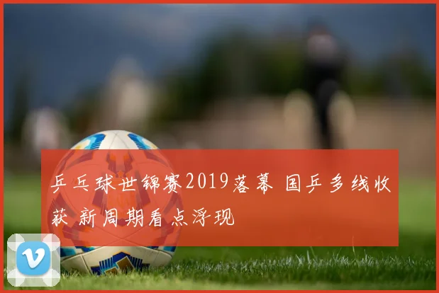 乒乓球世锦赛2019落幕 国乒多线收获 新周期看点浮现