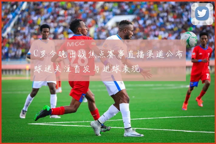 C罗今晚出战焦点赛事直播渠道公布球迷关注首发与进球表现