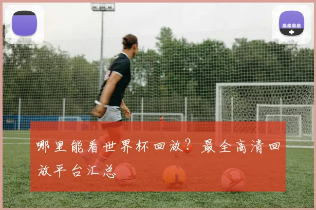 哪里能看世界杯回放？最全高清回放平台汇总