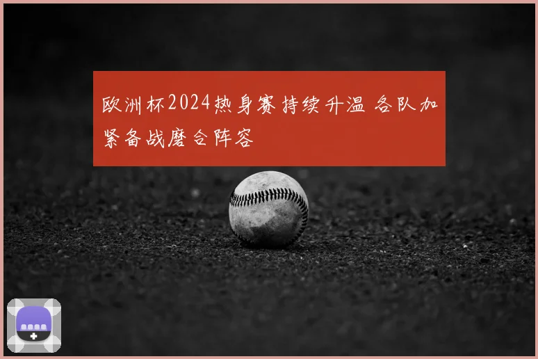 欧洲杯2024热身赛持续升温 各队加紧备战磨合阵容
