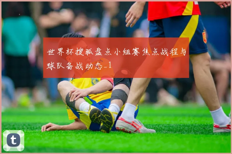 世界杯搜狐盘点小组赛焦点战程与球队备战动态_1