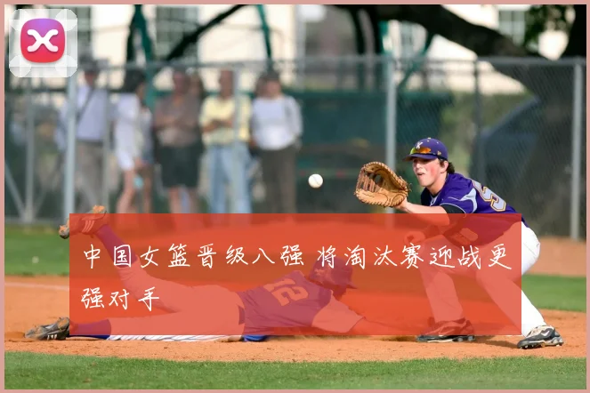 中国女篮晋级八强 将淘汰赛迎战更强对手