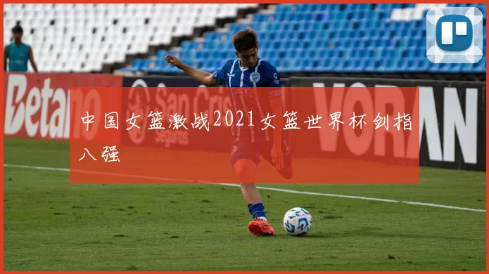 中国女篮激战2021女篮世界杯剑指八强