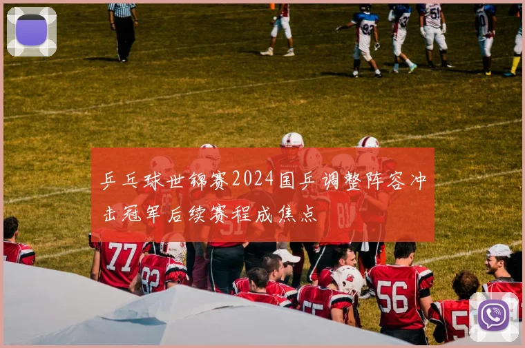 乒乓球世锦赛2024国乒调整阵容冲击冠军后续赛程成焦点