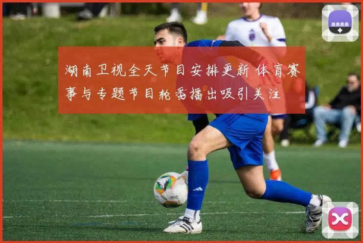 湖南卫视全天节目安排更新 体育赛事与专题节目轮番播出吸引关注