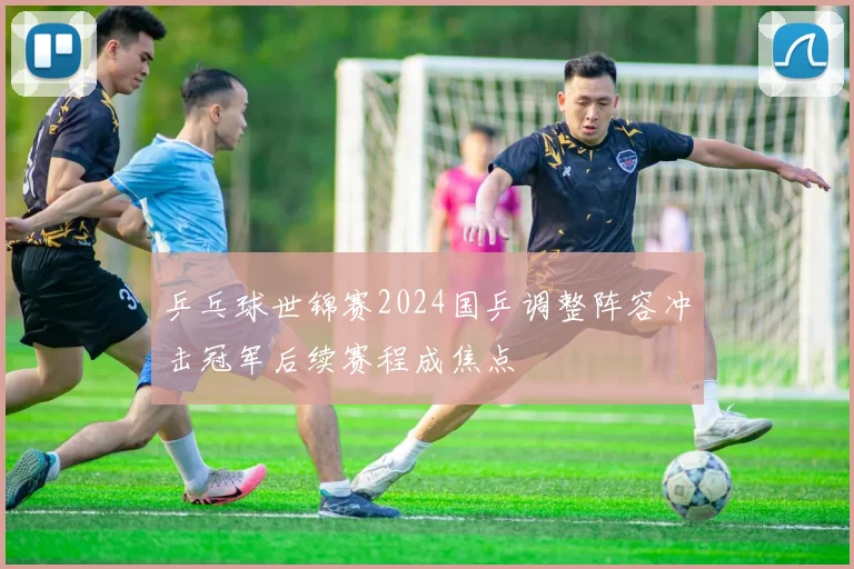乒乓球世锦赛2024国乒调整阵容冲击冠军后续赛程成焦点