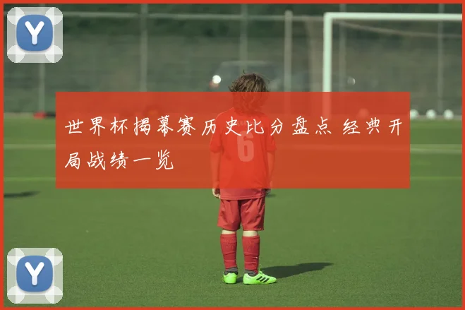 世界杯揭幕赛历史比分盘点 经典开局战绩一览