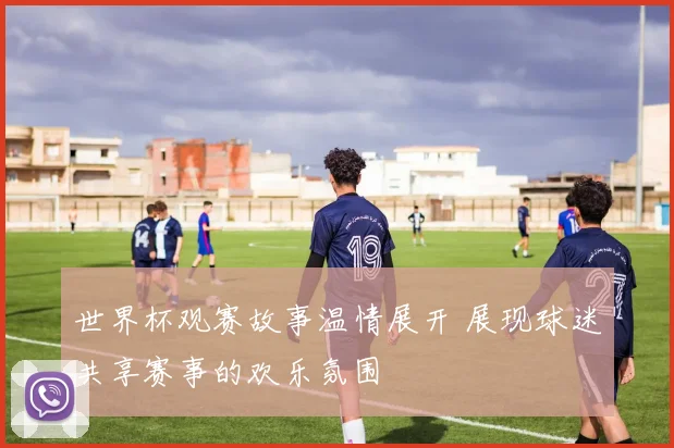 世界杯观赛故事温情展开 展现球迷共享赛事的欢乐氛围