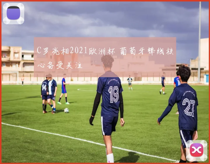 C罗亮相2021欧洲杯 葡萄牙锋线核心备受关注